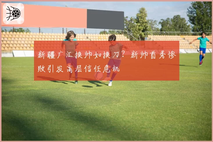 新疆广汇换帅如换刀？新帅首秀惨败引发高层信任危机