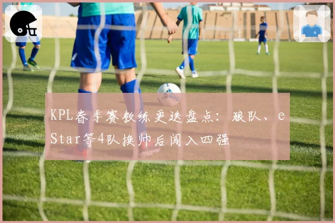 KPL春季赛教练更迭盘点：狼队、eStar等4队换帅后闯入四强