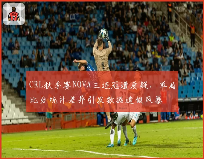 CRL秋季赛NOVA三连冠遭质疑，单局比分统计差异引发数据造假风暴
