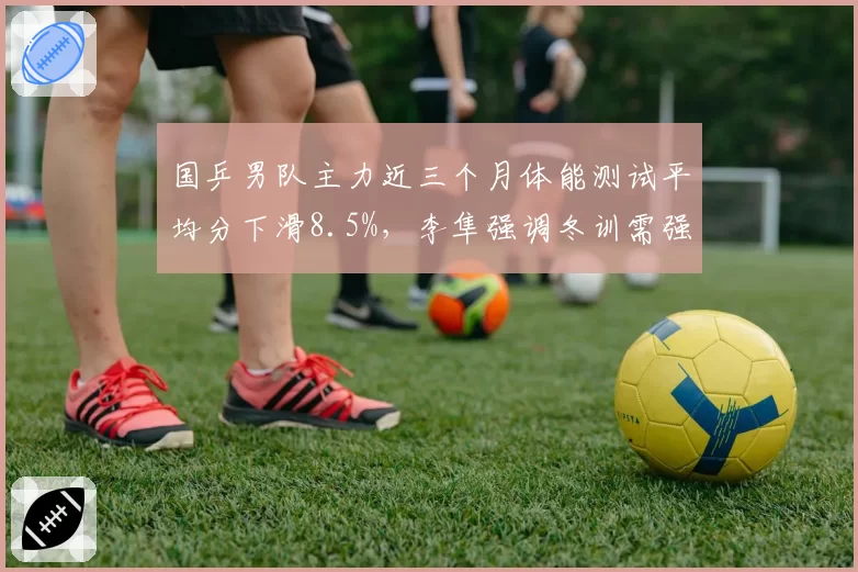 国乒男队主力近三个月体能测试平均分下滑8.5%,李隼强调冬训需强化基础