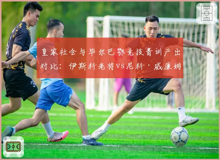皇家社会与毕尔巴鄂竞技青训产出对比：伊斯科老将vs尼科·威廉姆斯新星