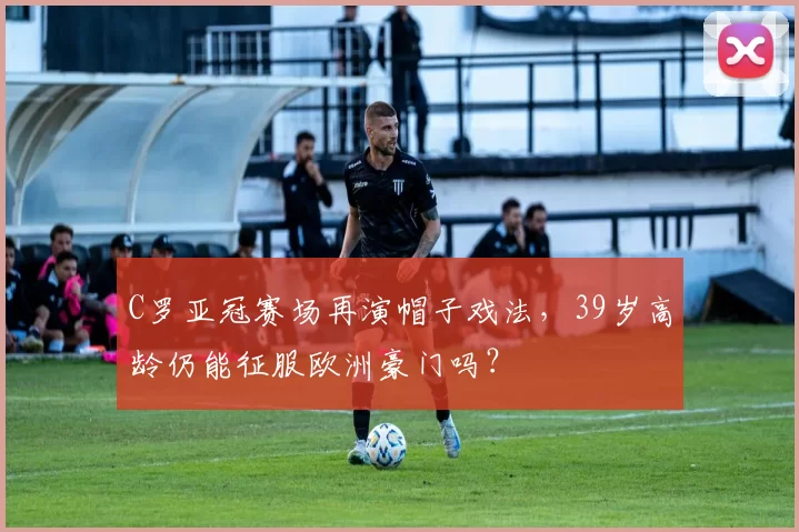 C罗亚冠赛场再演帽子戏法，39岁高龄仍能征服欧洲豪门吗？