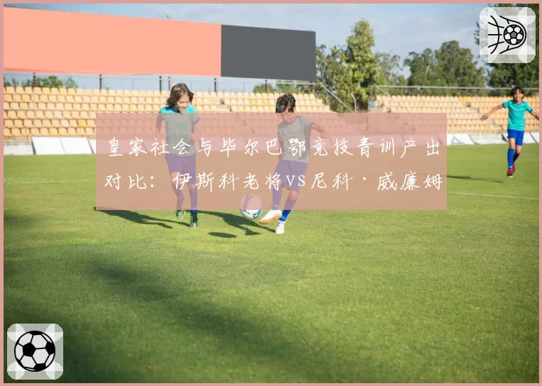 皇家社会与毕尔巴鄂竞技青训产出对比：伊斯科老将vs尼科·威廉姆斯新星