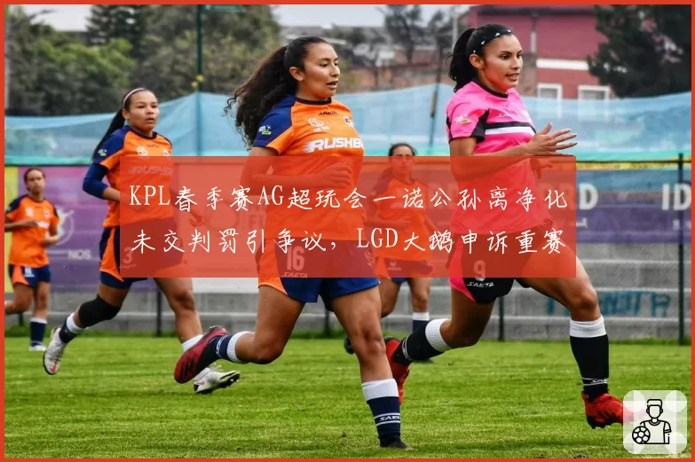 KPL春季赛AG超玩会一诺公孙离净化未交判罚引争议,LGD大鹅申诉重赛