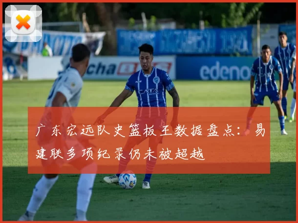 广东宏远队史篮板王数据盘点：易建联多项纪录仍未被超越