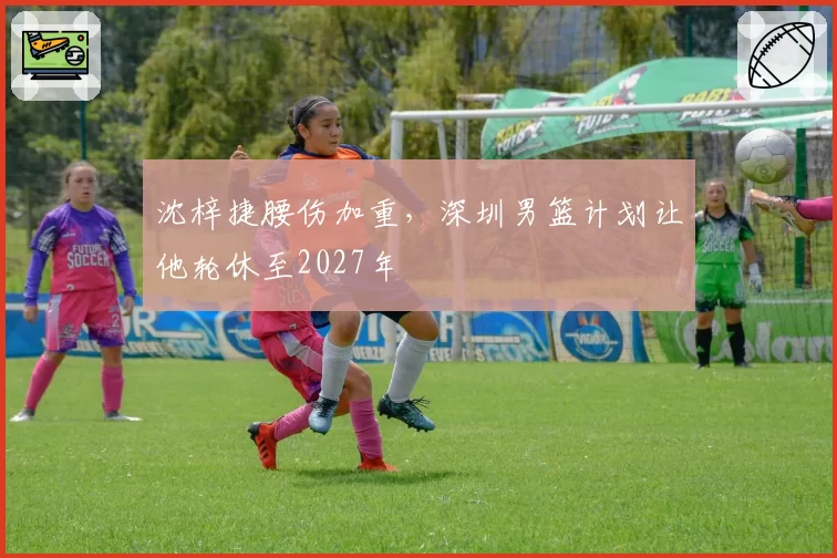 沈梓捷腰伤加重，深圳男篮计划让他轮休至2027年
