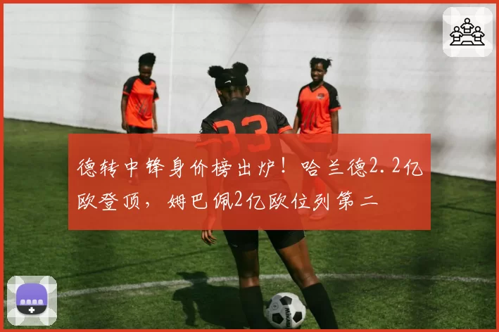 德转中锋身价榜出炉!哈兰德2.2亿欧登顶,姆巴佩2亿欧位列第二